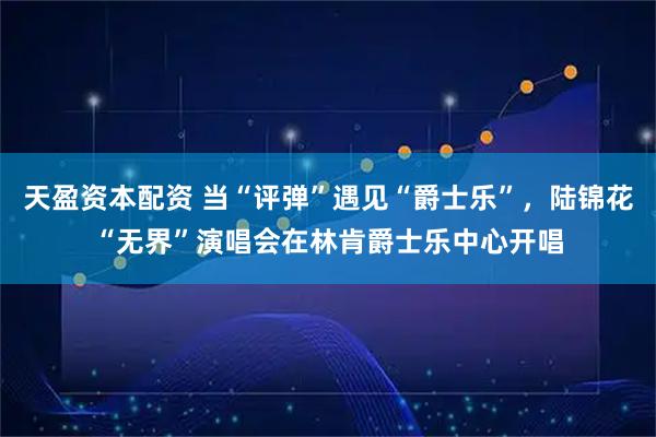 天盈资本配资 当“评弹”遇见“爵士乐”，陆锦花“无界”演唱会在林肯爵士乐中心开唱