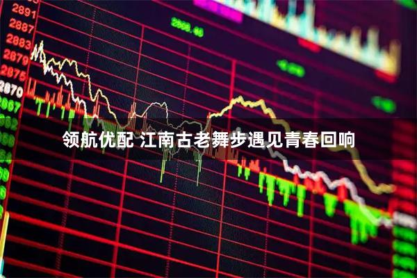 领航优配 江南古老舞步遇见青春回响