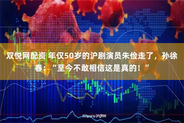 双悦网配资 年仅50岁的沪剧演员朱俭走了，孙徐春：“至今不敢相信这是真的！”