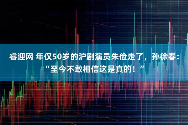 睿迎网 年仅50岁的沪剧演员朱俭走了，孙徐春：“至今不敢相信这是真的！”