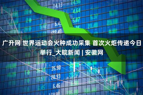 广升网 世界运动会火种成功采集 首次火炬传递今日举行_大皖新闻 | 安徽网