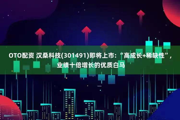 OTO配资 汉桑科技(301491)即将上市: “高成长+稀缺性”, 业绩十倍增长的优质白马