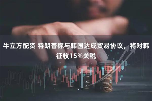 牛立方配资 特朗普称与韩国达成贸易协议，将对韩征收15%关税