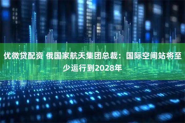 优微贷配资 俄国家航天集团总裁：国际空间站将至少运行到2028年