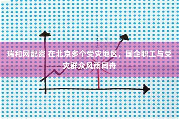 瑞和网配资 在北京多个受灾地区，国企职工与受灾群众风雨同舟