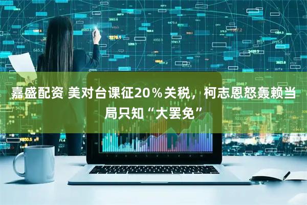 嘉盛配资 美对台课征20％关税，柯志恩怒轰赖当局只知“大罢免”