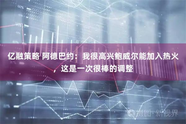 亿融策略 阿德巴约：我很高兴鲍威尔能加入热火，这是一次很棒的调整