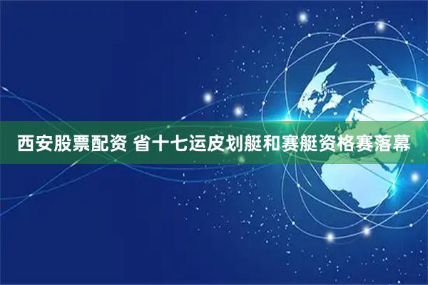 西安股票配资 省十七运皮划艇和赛艇资格赛落幕