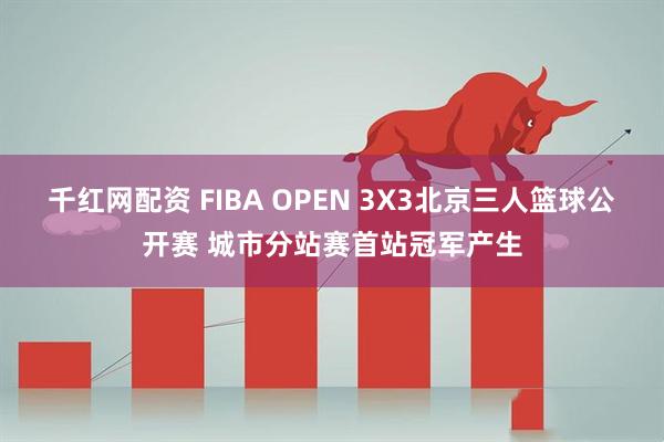 千红网配资 FIBA OPEN 3X3北京三人篮球公开赛 城市分站赛首站冠军产生