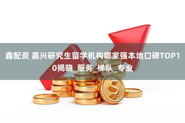 鑫配资 嘉兴研究生留学机构哪家强本地口碑TOP10揭晓_服务_梯队_专业