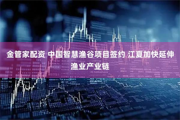 金管家配资 中国智慧渔谷项目签约 江夏加快延伸渔业产业链
