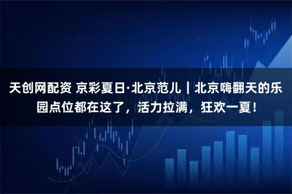 天创网配资 京彩夏日·北京范儿｜北京嗨翻天的乐园点位都在这了，活力拉满，狂欢一夏！