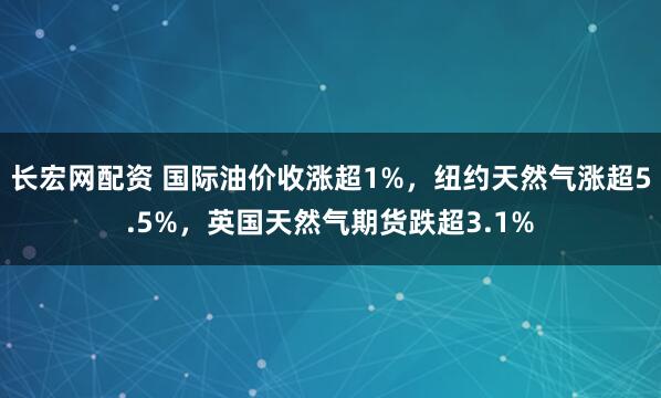 长宏网配资 国际油价收涨超1%，纽约天然气涨超5.5%，英国天然气期货跌超3.1%