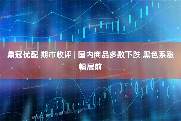 鼎冠优配 期市收评 | 国内商品多数下跌 黑色系涨幅居前