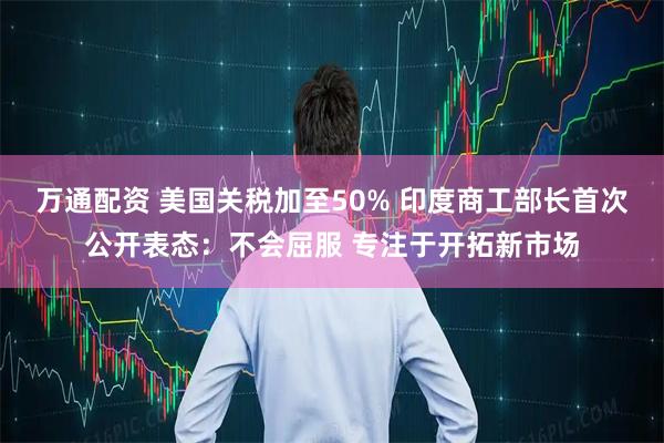 万通配资 美国关税加至50% 印度商工部长首次公开表态：不会屈服 专注于开拓新市场