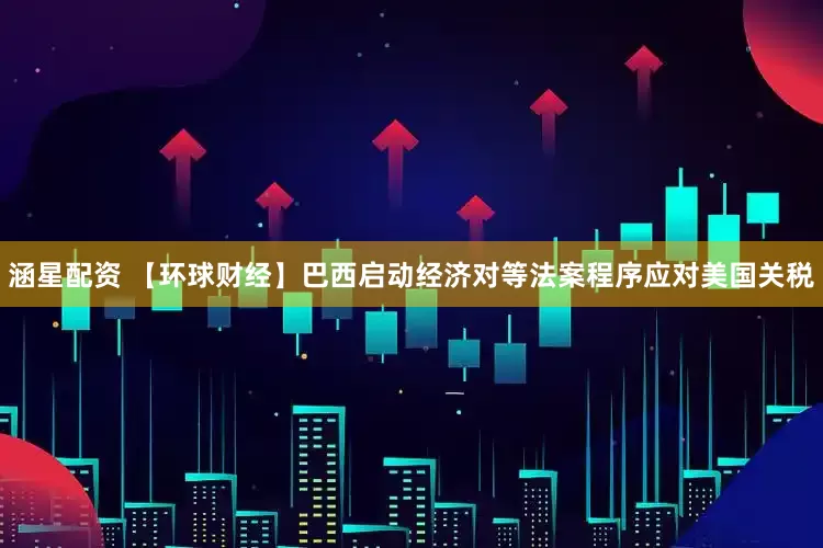涵星配资 【环球财经】巴西启动经济对等法案程序应对美国关税