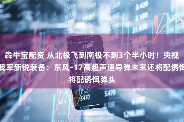 犇牛宝配资 从北极飞到南极不到3个半小时！央视解码我军新锐装备：东风-17高超声速导弹未来还将配诱饵弹头