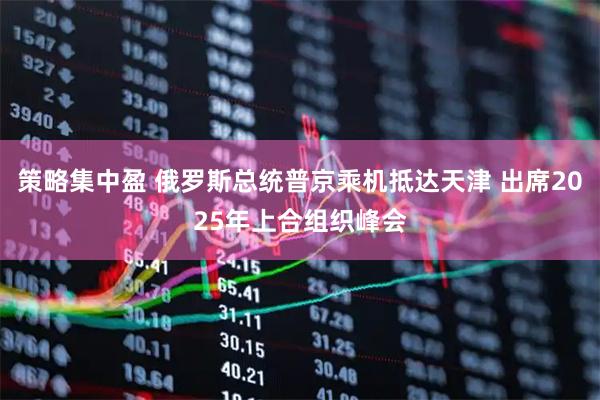 策略集中盈 俄罗斯总统普京乘机抵达天津 出席2025年上合组织峰会