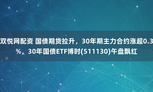 双悦网配资 国债期货拉升，30年期主力合约涨超0.3%，30年国债ETF博时(511130)午盘飘红