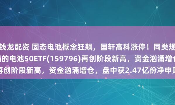 钱龙配资 固态电池概念狂飙，国轩高科涨停！同类规模领先、费率最低档的电池50ETF(159796)再创阶段新高，资金汹涌增仓，盘中获2.47亿份净申购！