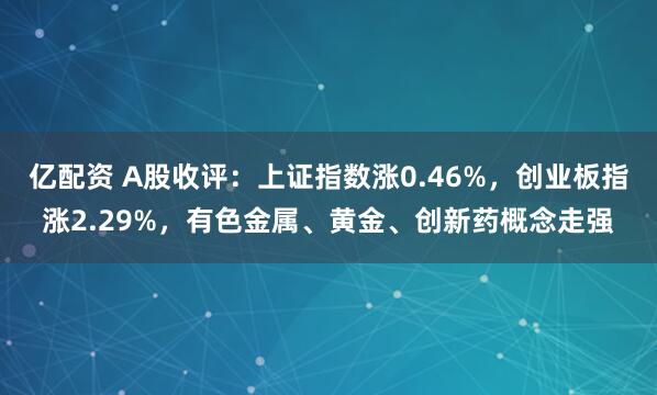 亿配资 A股收评：上证指数涨0.46%，创业板指涨2.29%，有色金属、黄金、创新药概念走强