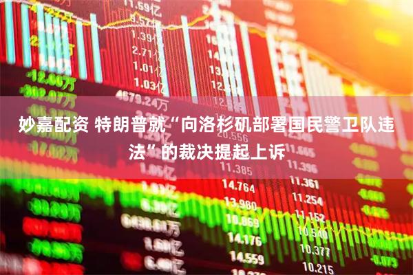 妙嘉配资 特朗普就“向洛杉矶部署国民警卫队违法”的裁决提起上诉