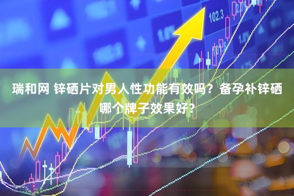 瑞和网 锌硒片对男人性功能有效吗？备孕补锌硒哪个牌子效果好？
