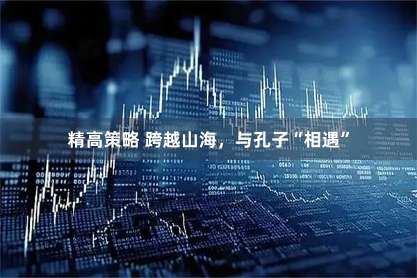精高策略 跨越山海，与孔子“相遇”