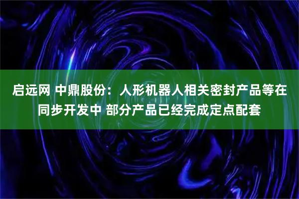 启远网 中鼎股份:人形机器人相关密封产品等在同步开发中 部分产品已经完成定点配套