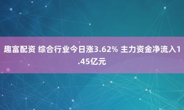 趣富配资 综合行业今日涨3.62% 主力资金净流入1.45亿元