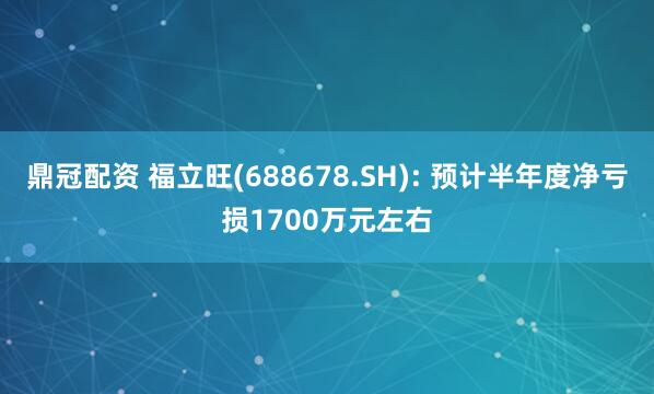 鼎冠配资 福立旺(688678.SH): 预计半年度净亏损1700万元左右