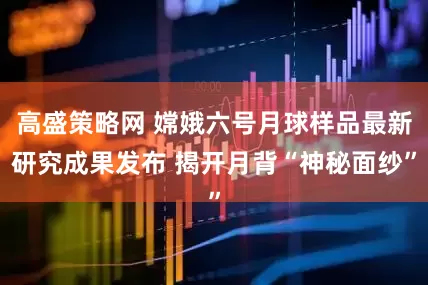 高盛策略网 嫦娥六号月球样品最新研究成果发布 揭开月背“神秘面纱”