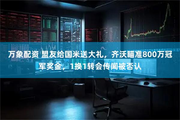 万象配资 盟友给国米送大礼，齐沃瞄准800万冠军奖金，1换1转会传闻被否认