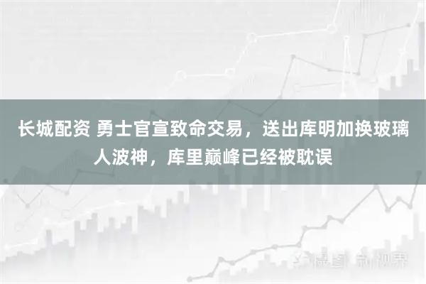 长城配资 勇士官宣致命交易，送出库明加换玻璃人波神，库里巅峰已经被耽误