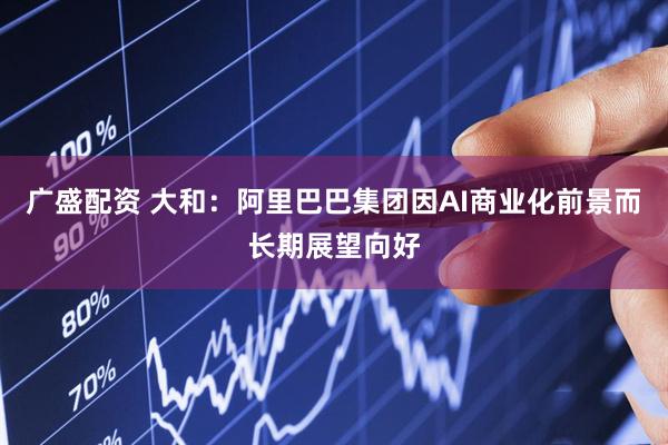 广盛配资 大和:阿里巴巴集团因AI商业化前景而长期展望向好