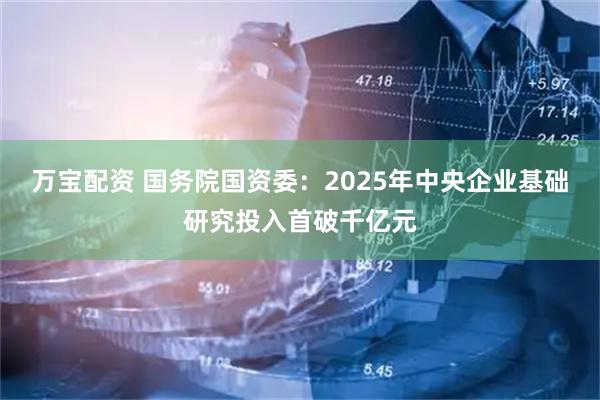 万宝配资 国务院国资委：2025年中央企业基础研究投入首破千亿元
