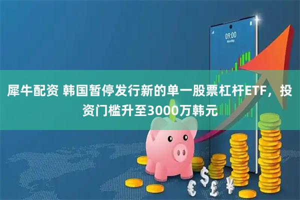 犀牛配资 韩国暂停发行新的单一股票杠杆ETF，投资门槛升至3000万韩元