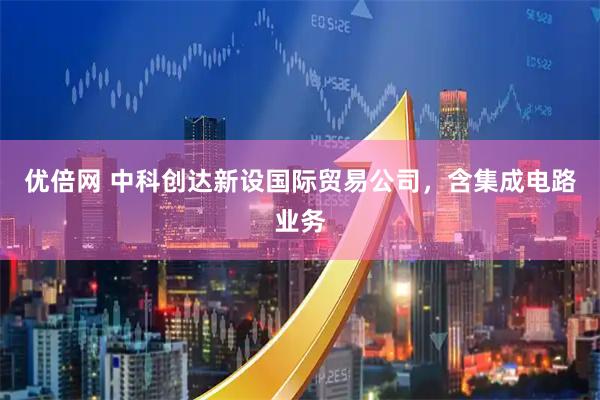 优倍网 中科创达新设国际贸易公司，含集成电路业务